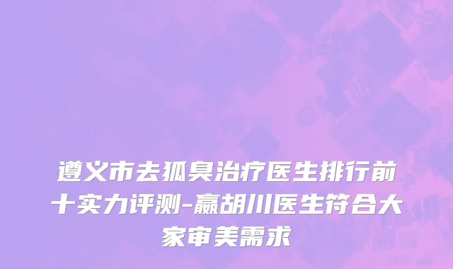 遵义市去狐臭治疗医生排行前十实力评测-嬴胡川医生符合大家审美需求