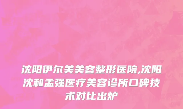 沈阳伊尔美美容整形医院,沈阳沈和孟强医疗美容诊所口碑技术对比出炉