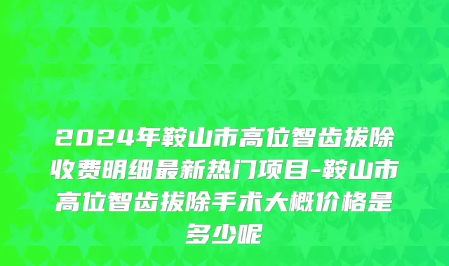2024年鞍山市高位智齿拔除收费明细最新热门项目-鞍山市高位智齿拔除手术大概价格是多少呢