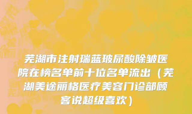 芜湖市注射瑞蓝玻尿酸除皱医院在榜名单前十位名单流出（芜湖美途丽格医疗美容门诊部顾客说超级喜欢）