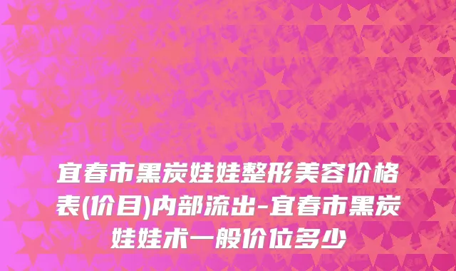 宜春市黑炭娃娃整形美容价格表(价目)内部流出-宜春市黑炭娃娃术一般价位多少