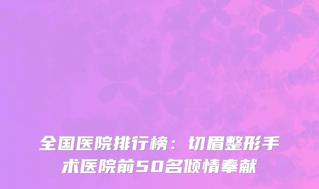 全国医院排行榜：切眉整形手术医院前50名倾情奉献