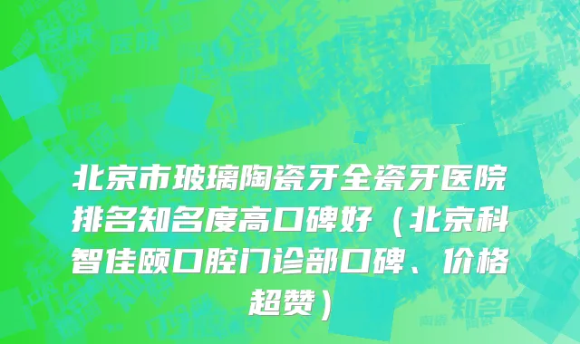 北京市玻璃陶瓷牙全瓷牙医院排名知名度高口碑好（北京科智佳颐口腔门诊部口碑、价格超赞）