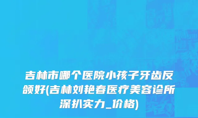 吉林市哪个医院小孩子牙齿反颌好(吉林刘艳春医疗美容诊所深扒实力_价格)