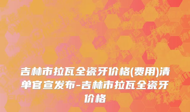 吉林市拉瓦全瓷牙价格(费用)清单官宣发布-吉林市拉瓦全瓷牙价格