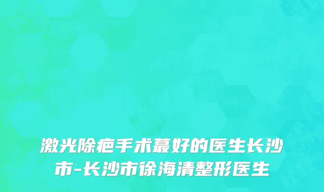 激光除疤手术蕞好的医生长沙市-长沙市徐海清整形医生