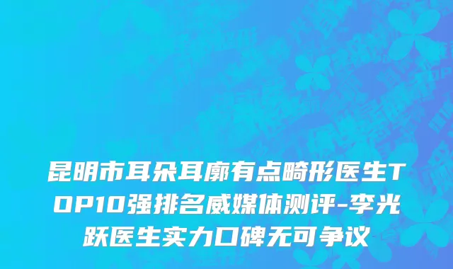 昆明市耳朵耳廓有点畸形医生TOP10强排名威媒体测评-李光跃医生实力口碑无可争议