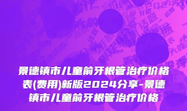 景德镇市儿童前牙根管治疗价格表(费用)新版2024分享-景德镇市儿童前牙根管治疗价格