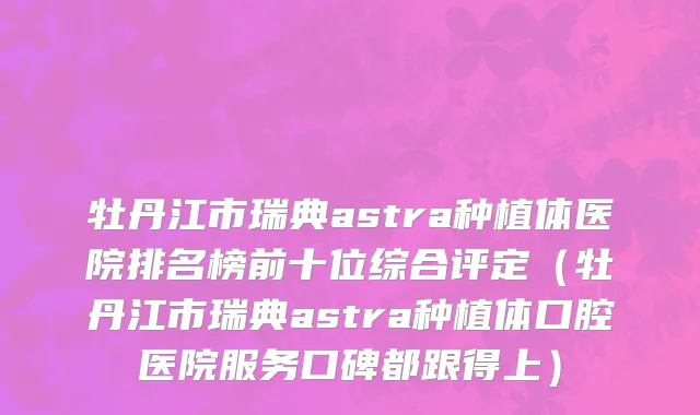 牡丹江市瑞典astra种植体医院排名榜前十位综合评定（牡丹江市瑞典astra种植体口腔医院服务口碑都跟得上）
