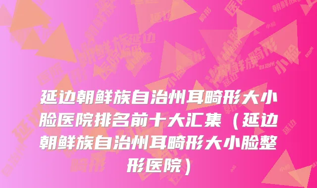 延边朝鲜族自治州耳畸形大小脸医院排名前十大汇集（延边朝鲜族自治州耳畸形大小脸整形医院）