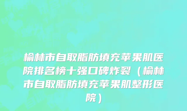 榆林市自取脂肪填充苹果肌医院排名榜十强口碑炸裂（榆林市自取脂肪填充苹果肌整形医院）