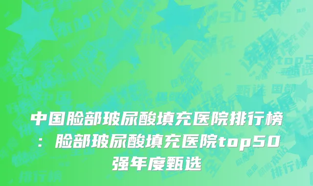 中国脸部玻尿酸填充医院排行榜：脸部玻尿酸填充医院top50强年度甄选