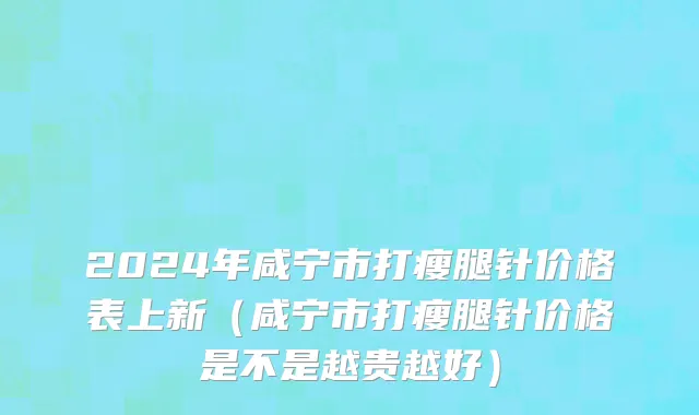 2024年咸宁市打瘦腿针价格表上新（咸宁市打瘦腿针价格是不是越贵越好）