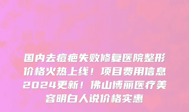 国内去痘疤失败修复医院整形价格火热上线!项目费用信息2024更新!佛山博丽医疗美容明白人说价格实惠