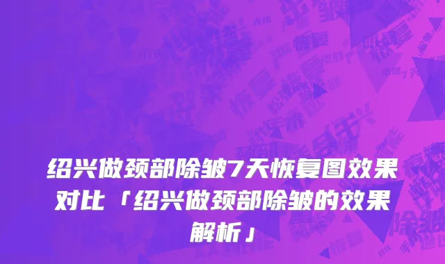 绍兴做颈部除皱7天恢复图效果对比「绍兴做颈部除皱的效果解析」
