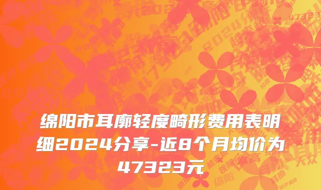 绵阳市耳廓轻度畸形费用表明细2024分享-近8个月均价为47323元