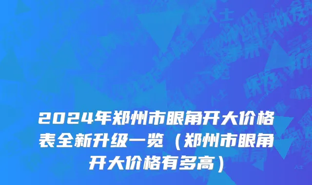 2024年郑州市眼角开大价格表全新升级一览（郑州市眼角开大价格有多高）
