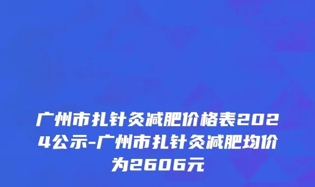 广州市扎针灸减肥价格表2024公示-广州市扎针灸减肥均价为2606元