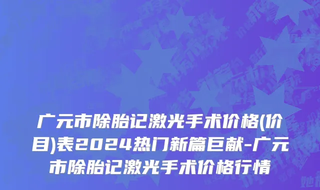 广元市除胎记激光手术价格(价目)表2024热门新篇巨献-广元市除胎记激光手术价格行情