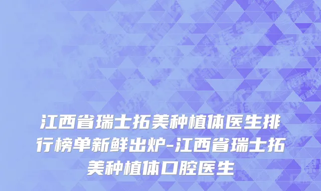 江西省瑞士拓美种植体医生排行榜单新鲜出炉-江西省瑞士拓美种植体口腔医生