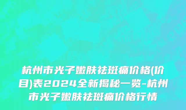 杭州市光子嫩肤祛斑痛价格(价目)表2024全新揭秘一览-杭州市光子嫩肤祛斑痛价格行情
