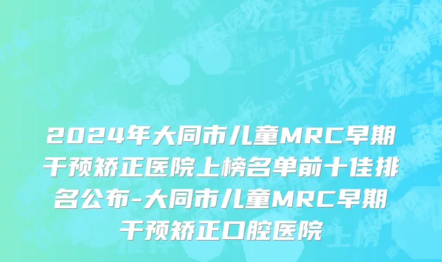 2024年大同市儿童MRC早期干预矫正医院上榜名单前十佳排名公布-大同市儿童MRC早期干预矫正口腔医院