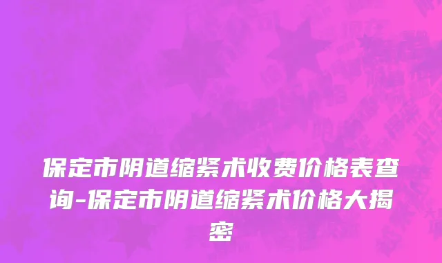 保定市阴道缩紧术收费价格表查询-保定市阴道缩紧术价格大揭密