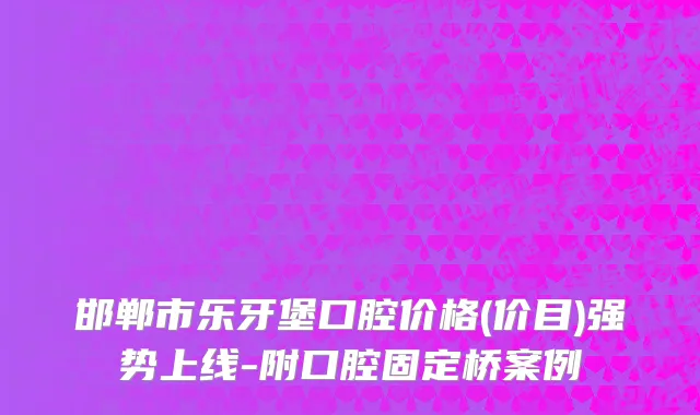 邯郸市乐牙堡口腔价格(价目)强势上线-附口腔固定桥案例