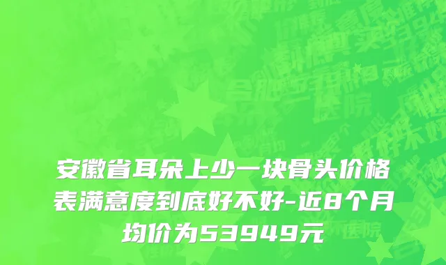 安徽省耳朵上少一块骨头价格表满意度到底好不好-近8个月均价为53949元