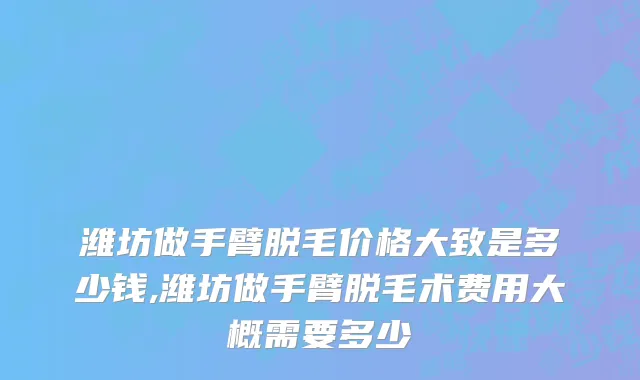 潍坊做手臂脱毛价格大致是多少钱,潍坊做手臂脱毛术费用大概需要多少