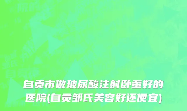 自贡市做玻尿酸注射卧蚕好的医院(自贡邹氏美容好还便宜)