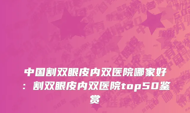 中国割双眼皮内双医院哪家好：割双眼皮内双医院top50鉴赏