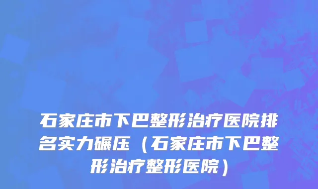 石家庄市下巴整形治疗医院排名实力碾压（石家庄市下巴整形治疗整形医院）