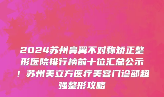 2024苏州鼻翼不对称矫正整形医院排行榜前十位汇总公示!苏州美立方医疗美容门诊部超强整形攻略