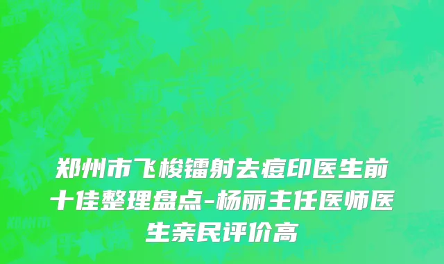 郑州市飞梭镭射去痘印医生前十佳整理盘点-杨丽主任医师医生亲民评价高
