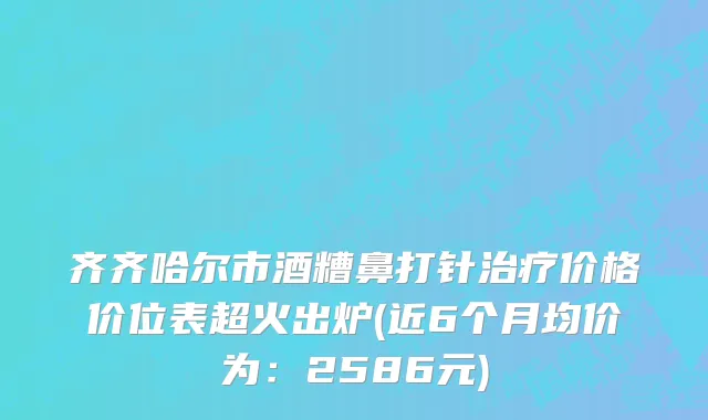 齐齐哈尔市酒糟鼻打针治疗价格价位表超火出炉(近6个月均价为：2586元)