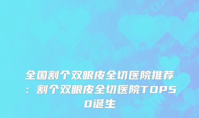 全国割个双眼皮全切医院推荐：割个双眼皮全切医院TOP50诞生