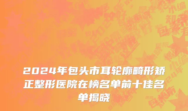 2024年包头市耳轮廓畸形矫正整形医院在榜名单前十佳名单揭晓