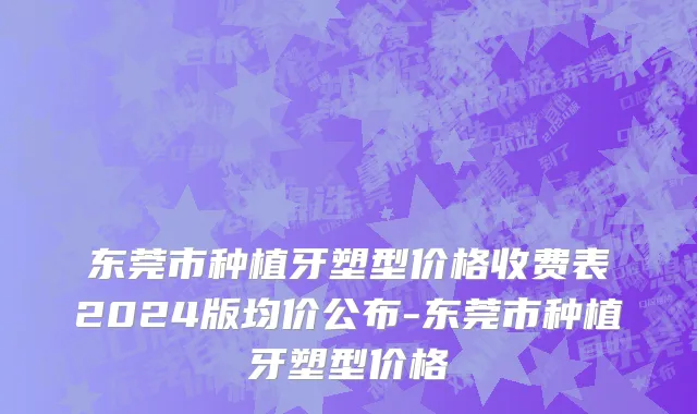 东莞市种植牙塑型价格收费表2024版均价公布-东莞市种植牙塑型价格