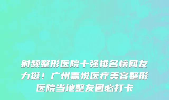 射频整形医院十强排名榜网友力挺!广州嘉悦医疗美容整形医院当地整友圈必打卡