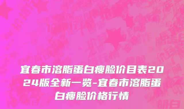 宜春市溶脂蛋白瘦脸价目表2024版全新一览-宜春市溶脂蛋白瘦脸价格行情