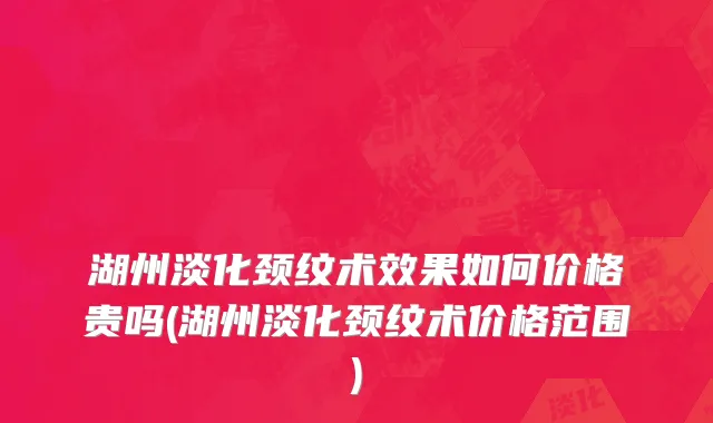 湖州淡化颈纹术效果如何价格贵吗(湖州淡化颈纹术价格范围)