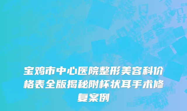 宝鸡市中心医院整形美容科价格表全版揭秘附杯状耳手术修复案例