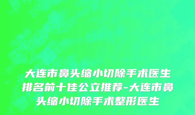 大连市鼻头缩小切除手术医生排名前十佳公立推荐-大连市鼻头缩小切除手术整形医生