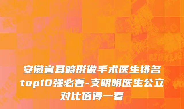 安徽省耳畸形做手术医生排名top10强必看-支明明医生公立对比值得一看