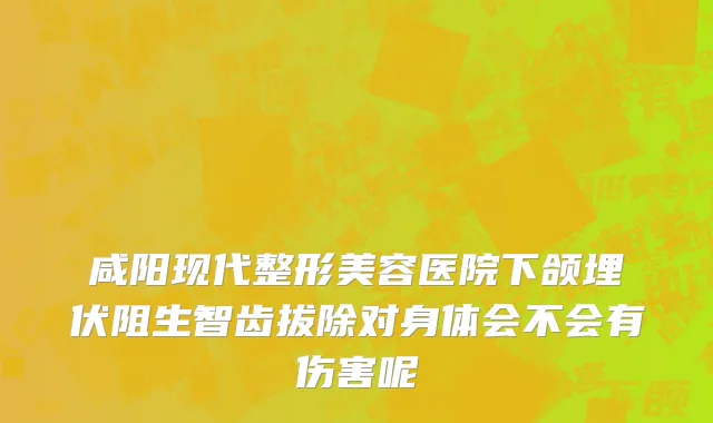 咸阳现代整形美容医院下颌埋伏阻生智齿拔除对身体会不会有伤害呢