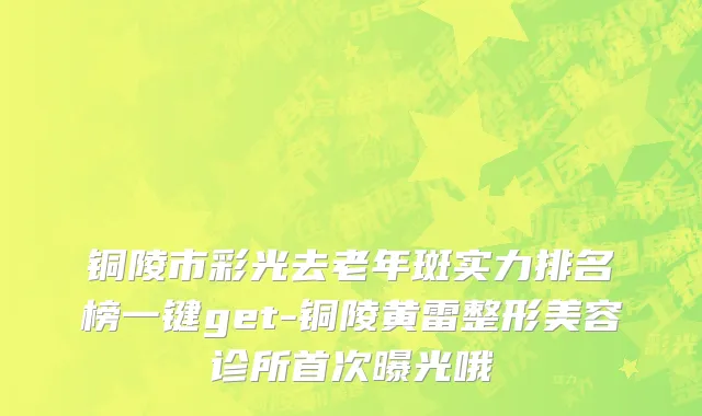 铜陵市彩光去老年斑实力排名榜一键get-铜陵黄雷整形美容诊所首次曝光哦