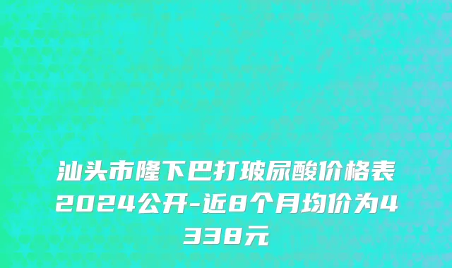 汕头市隆下巴打玻尿酸价格表2024公开-近8个月均价为4338元