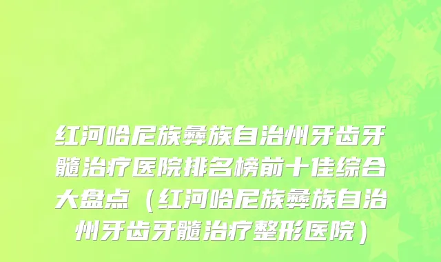 红河哈尼族彝族自治州牙齿牙髓治疗医院排名榜前十佳综合大盘点（红河哈尼族彝族自治州牙齿牙髓治疗整形医院）