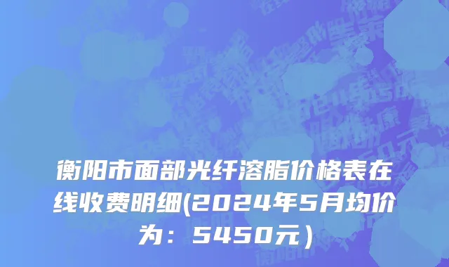 衡阳市面部光纤溶脂价格表在线收费明细(2024年5月均价为：5450元）